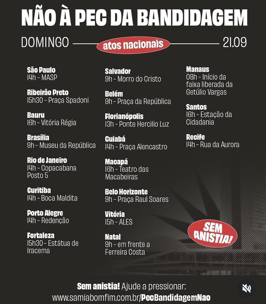 Não a Pec da bandidagem! Domingo, atos nacionais, dia 21/09. Abaixo, sem anistia! Ajude a pressionar em (link no post acima). Ao centro, vários estados e os locais em que ocorrerão os protestos (que detalharei após), sendo eles: São Paulo, Ribeirão Preto, Bauru, Brasília, Rio de Janeiro, Curitiba, Porto Alegre, Fortaleza, Salvador, Belém, Florianópolis, Cuiabá, Macapá, Belo Horizonte, Vitória, Natal, Manaus, Santos e Recife. Em São Paulo às 14 horas em MASP. Em Ribeirão Preto, às 15 e 30 em Praça Spadoni. Em Bauru, às 16, em Vitória Régia. Em Brasília, às 9 no Museu da República. No Rio de janeiro, às 14 no Copacabana, posto 5. Curitiba, às 14 na Boca Maldita. Porto Alegre, às 14 em Redenção. Fortaleza às 15 e 30 na Estátua de Iracema. Salvador às 9 no Morro do Cristo. Belém às 9 na Praça da República. Florianópolis às 13 na Ponte Hercílio Luz. Cuiabá às 14 na Praça Alencrasto. Macapá às 16 no Teatro das Macabeiras. Belo Horizonte às 9 na Praça Raul Soares. Vitória às 15 em ALES. Natal ás 9 em frente ao Ferreira Costa. Manaus às 8 no início da faixa liberada da Getúlio Vargas. Em Santos, às 16 na Estação da Cidadania. E por fim, Recife às 14 na Rua da Aurora. Fim. 