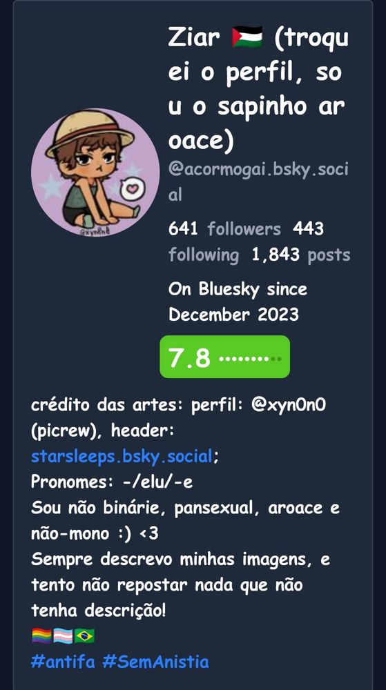 Print de uma análise do meu perfil. Tem a minha foto (descreverei no final), meu nick e meu arroba. Diz que tenho 641 seguidores, sigo 443 e tenho 1843 postagens. Estou na rede desde dezembro de 2023. Meu perfil é nota 7,8, cor verde. E em seguida, minha bio. O meu perfil é um picrew de mim, é um bonequinho estilo Chibi de pele clara um pouco escura, veste uma camisa verde sem mangas e um shortinho preto e meias verdes, está sentado no chão com as pernas estiradas e os braços pra frente, tem uma cara emburrada e cabelo curto marrom, além de um chapéu de palha. Ao lado, um balão de fala com o símbolo de um coração e abaixo os créditos de artista @ X Y N 0 N 0. Fim. 