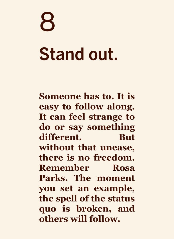8
Stand out.
Someone has to. It is easy to follow along. It can feel strange to do or say something different. But without that unease, there is no freedom. Remember
Rosa Parks. The moment you set an example, the spell of the status quo is broken, and others will follow.