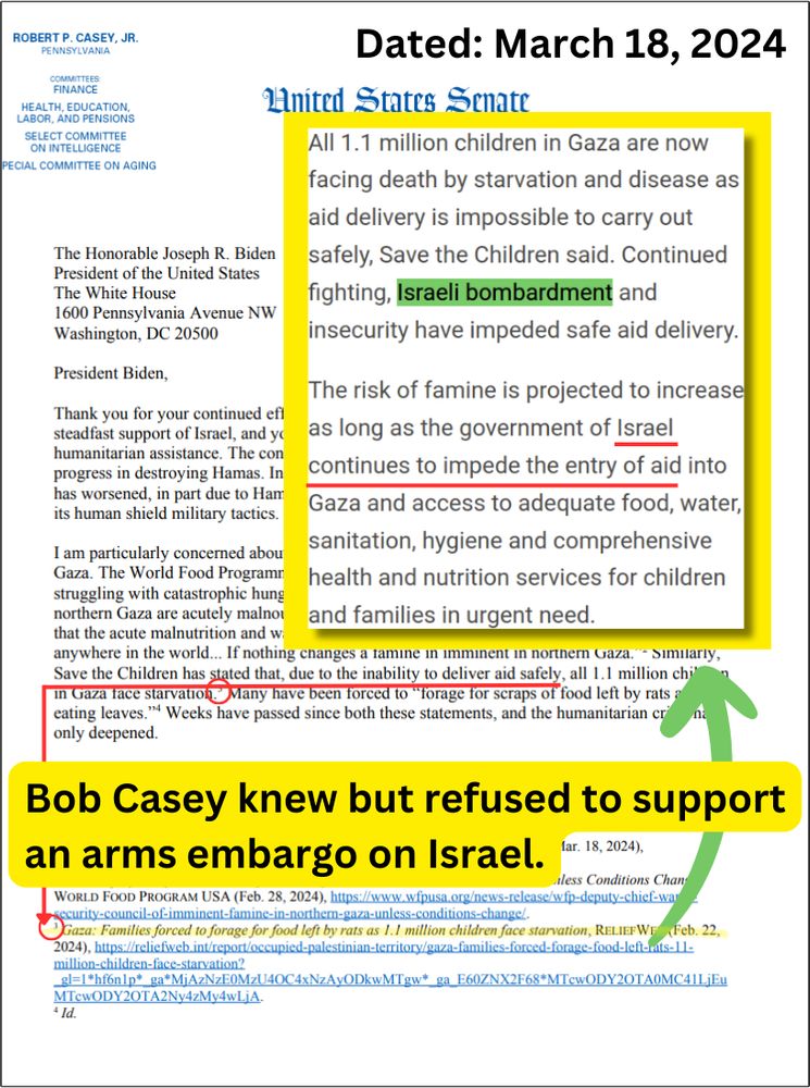 Bob Casey knew but refused to support an arms embargo on Israel

Dated: March 18, 2024

[Letter to Pres. Biden from Bob Casey]: "Save the Children has stated that, due to the inability to deliver aid safely"

[Highlighted text with arrow pointing to Save the Children citation: Gaza: Families forced to forage for food left by rats as 1.1 million children face starvation, Relief Web, Feb 22, 2024, https://reliefweb.int/report/occupied-palestinian-territory/gaza-families-forced-forage-food-left-rats-11-million-children-face-starvation]

Popout text, from citation: "All 1.1 million children in Gaza are now facing death by starvation and disease as aid delivery is impossible to carry out safely, Save the Children said. Continued fighting, Israeli bombardment and insecurity have impeded safe aid delivery.

"The risk of famine is projected to increase as long as the government of Israel continues to impede the entry of aid into Gaza and access to adequate food, water, sanitation, hygiene and comprehensive health and nutrition services for children and families in urgent need."