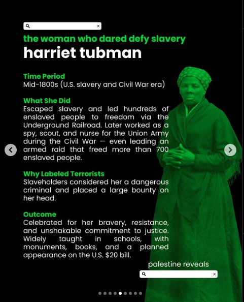 the woman who dared defy slavery
harriet tubman

Time Period
Mid-1800s (U.S. slavery and Civil War era)

What She Did
Escaped slavery and led hundreds of enslaved people to freedom via the Underground Railroad. Later worked as a spy, scout, and a nurse for the Union Army during the Civil War - even leading an armed raid that freed more than 700 enslaved people.

Why Labeled Terrorists
Slaveholders considered her a dangerous criminal and placed a large bounty on her head.

Outcome
Celebrated for her bravery, resistance and unshakable commitment to justice. Widely taught in schools, with monuments, books, and a planned appearance on the U.S. $20 bill.

- palestine reveals