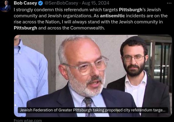 Bob Casey @SenBobCasey · Aug 15, 2024

I strongly condemn this referendum which targets Pittsburgh’s Jewish community and Jewish organizations. As antisemitic incidents are on the rise across the Nation, I will always stand with the Jewish community in Pittsburgh and across the Commonwealth.
