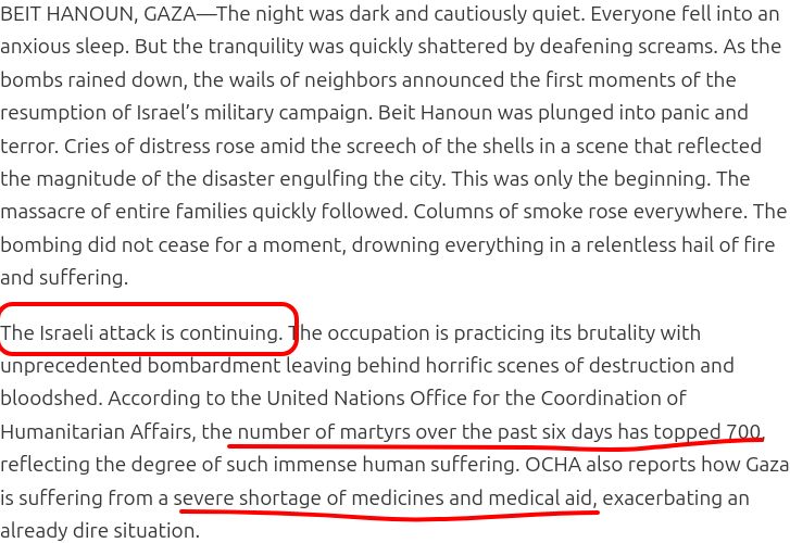 BEIT HANOUN, GAZA—The night was dark and cautiously quiet. Everyone fell into an anxious sleep. But the tranquility was quickly shattered by deafening screams. As the bombs rained down, the wails of neighbors announced the first moments of the resumption of Israel’s military campaign. Beit Hanoun was plunged into panic and terror. Cries of distress rose amid the screech of the shells in a scene that reflected the magnitude of the disaster engulfing the city. This was only the beginning. The massacre of entire families quickly followed. Columns of smoke rose everywhere. The bombing did not cease for a moment, drowning everything in a relentless hail of fire and suffering.

The Israeli attack is continuing. The occupation is practicing its brutality with unprecedented bombardment leaving behind horrific scenes of destruction and bloodshed. According to the United Nations Office for the Coordination of Humanitarian Affairs, the number of martyrs over the past six days has topped 700, reflecting the degree of such immense human suffering. OCHA also reports how Gaza is suffering from a severe shortage of medicines and medical aid, exacerbating an already dire situation.