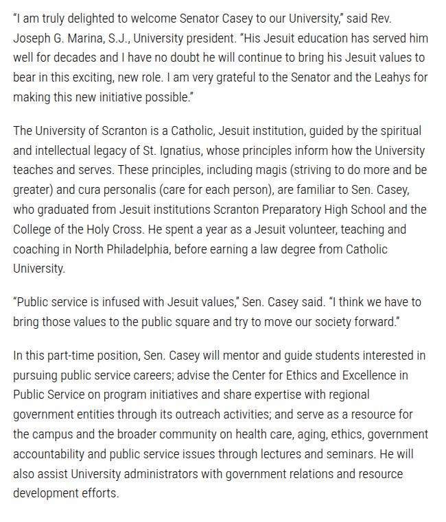 “I am truly delighted to welcome Senator Casey to our University,” said Rev. Joseph G. Marina, S.J., University president. “His Jesuit education has served him well for decades and I have no doubt he will continue to bring his Jesuit values to bear in this exciting, new role. I am very grateful to the Senator and the Leahys for making this new initiative possible.”

The University of Scranton is a Catholic, Jesuit institution, guided by the spiritual and intellectual legacy of St. Ignatius, whose principles inform how the University teaches and serves. These principles, including magis (striving to do more and be greater) and cura personalis (care for each person), are familiar to Sen. Casey, who graduated from Jesuit institutions Scranton Preparatory High School and the College of the Holy Cross. He spent a year as a Jesuit volunteer, teaching and coaching in North Philadelphia, before earning a law degree from Catholic University.

“Public service is infused with Jesuit values,” Sen. Casey said. “I think we have to bring those values to the public square and try to move our society forward.”

In this part-time position, Sen. Casey will mentor and guide students interested in pursuing public service careers; advise the Center for Ethics and Excellence in Public Service on program initiatives and share expertise with regional government entities through its outreach activities; and serve as a resource for the campus and the broader community on health care, aging, ethics, government accountability and public service issues through lectures and seminars. He will also assist University administrators with government relations and resource development efforts.

https://news.scranton.edu/articles/2025/08/news-casey-fellow.shtml