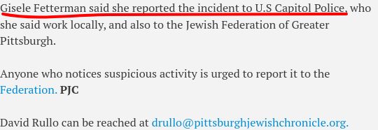 Gisele Fetterman said she reported the incident to U.S Capitol Police, who she said work locally, and also to the Jewish Federation of Greater Pittsburgh.

Anyone who notices suspicious activity is urged to report it to the Federation. PJC

David Rullo can be reached at drullo@pittsburghjewishchronicle.org.
