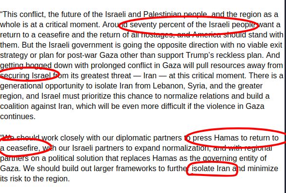 “This conflict, the future of the Israeli and Palestinian people, and the region as a whole is at a critical moment. Around seventy percent of the Israeli people want a return to a ceasefire and the return of all hostages, and America should stand with them. But the Israeli government is going the opposite direction with no viable exit strategy or plan for post-war Gaza other than support Trump’s reckless plan. And getting bogged down with prolonged conflict in Gaza will pull resources away from securing Israel from its greatest threat — Iran — at this critical moment. There is a generational opportunity to isolate Iran from Lebanon, Syria, and the greater region, and Israel must prioritize this chance to normalize relations and build a coalition against Iran, which will be even more difficult if the violence in Gaza continues. 

 

“We should work closely with our diplomatic partners to press Hamas to return to a ceasefire, with our Israeli partners to expand normalization, and with regional partners on a political solution that replaces Hamas as the governing entity of Gaza. We should build out larger frameworks to further isolate Iran and minimize its risk to the region.  

