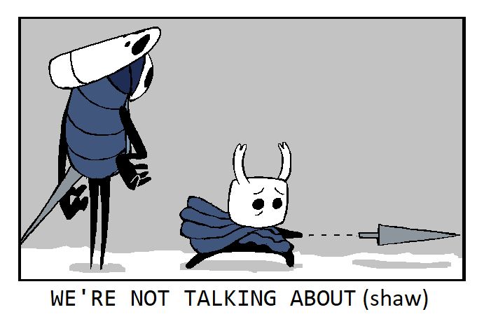 Quirrel and the Knight, fully-colored, standing in a featureless gray plane.
Quirrel is standing to the left, neutrally looking down at the Knight with a hand on his hip. The Knight, in contrast, has a desperate, frantic look on its face, and is miming Hornet tossing her needle forwards.
The panel is captioned, "WE'RE NOT TALKING ABOUT (shaw)".