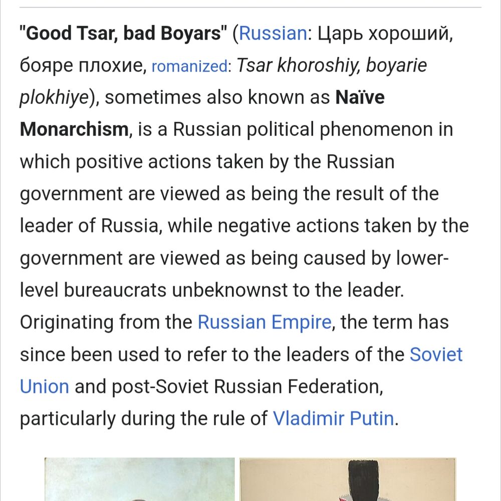 A Wikipedia article: "Good Tsar, Bad Boyars" sometimes also known as Naïve Monarchism, is a Russian political phenomenon in which positive actions taken by the Russian government are viewed as being the result of the leader of Russia, while negative actions taken by the government are viewed as being caused by lower-level bureaucrats unbeknownst to the leader. Originating from the Russian Empire, the term has since been used to refer to the leaders of the Soviet Union and post-Soviet Russian Federation, particularly during the rule of Vladimir Putin.