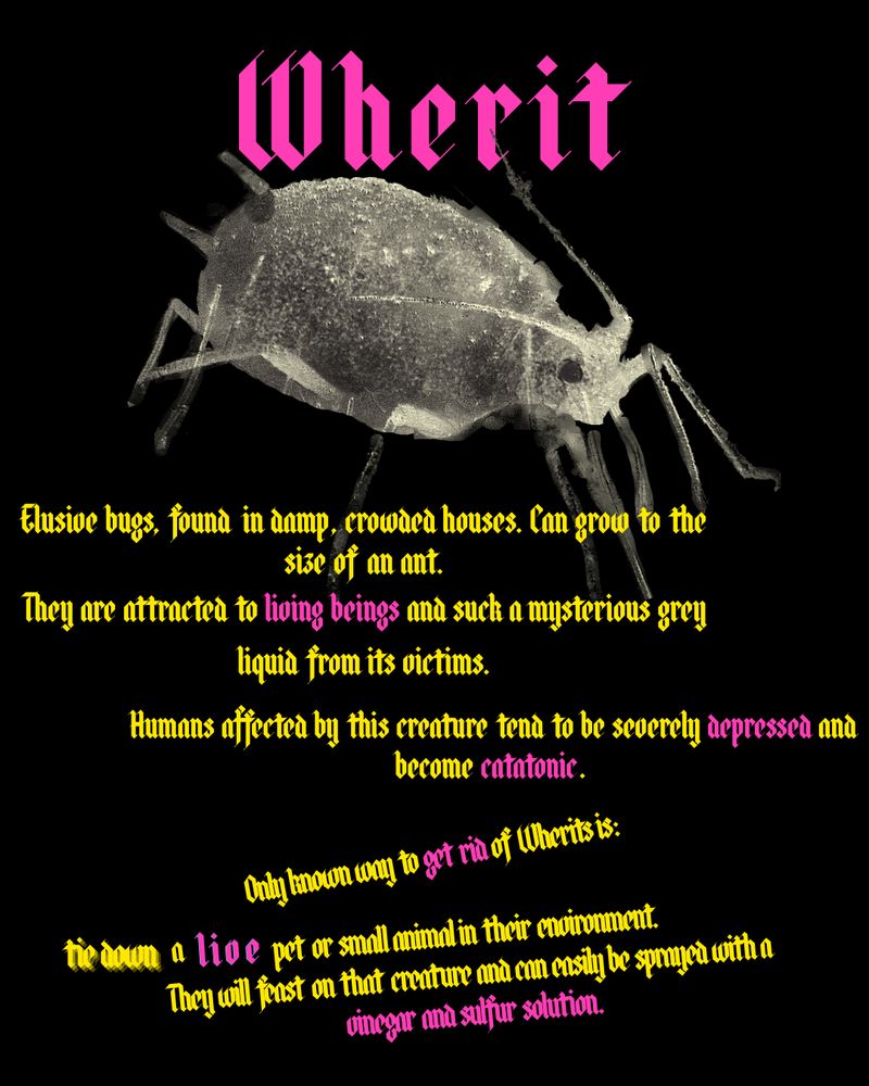 An image of a bug-like looking creature.
Wherit
Elusive bugs, found in damp, crowded houses. Can grow to the size of an ant.
They are attracted to living beings and suck a mysterious grey liquid from their victims. 
Humans affected by this creature tend to be severely depressed and become catatonic.
Only know way to get rid of Wherits is:
Tie down a live pet or small animal in their environment.
They will feast on that creature and can easily be sprayed with a vinegar and sulfur solution.