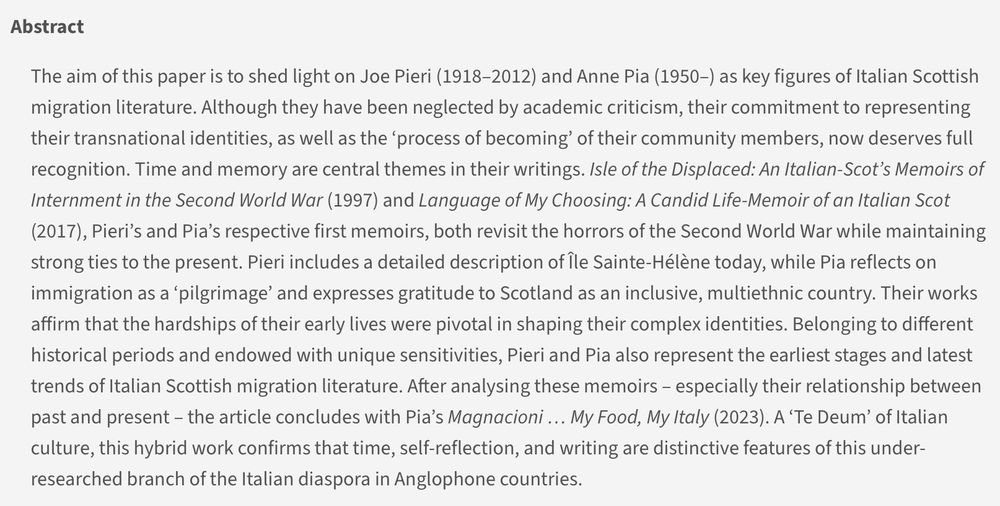 Abstract
The aim of this paper is to shed light on Joe Pieri (1918–2012) and Anne Pia (1950–) as key figures of Italian Scottish migration literature. Although they have been neglected by academic criticism, their commitment to representing their transnational identities, as well as the ‘process of becoming’ of their community members, now deserves full recognition. Time and memory are central themes in their writings. Isle of the Displaced: An Italian-Scot’s Memoirs of Internment in the Second World War (1997) and Language of My Choosing: A Candid Life-Memoir of an Italian Scot (2017), Pieri’s and Pia’s respective first memoirs, both revisit the horrors of the Second World War while maintaining strong ties to the present. Pieri includes a detailed description of Île Sainte-Hélène today, while Pia reflects on immigration as a ‘pilgrimage’ and expresses gratitude to Scotland as an inclusive, multiethnic country. Their works affirm that the hardships of their early lives were pivotal in shaping their complex identities. Belonging to different historical periods and endowed with unique sensitivities, Pieri and Pia also represent the earliest stages and latest trends of Italian Scottish migration literature. After analysing these memoirs – especially their relationship between past and present – the article concludes with Pia’s Magnacioni … My Food, My Italy (2023). A ‘Te Deum’ of Italian culture, this hybrid work confirms that time, self-reflection, and writing are distinctive features of this under-researched branch of the Italian diaspora in Anglophone countries.