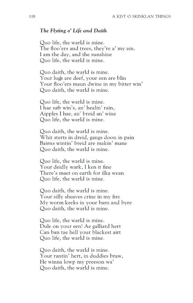The Flyting o’ Life and Daith
Hamish Henderson

Quo life, the warld is mine.
The floo’ers and trees, they’re a’ my ain.
I am the day, and the sunshine
Quo life, the warld is mine.

Quo daith, the warld is mine.
Your lugs are deef, your een are blin
Your floo’ers maun dwine in my bitter win’
Quo daith, the warld is mine.

Quo life, the warld is mine.
I hae saft win’s, an’ healin’ rain,
Aipples I hae, an’ breid an’ wine
Quo life, the warld is mine.

Quo daith, the warld is mine.
Whit sterts in dreid, gangs doon in pain
Bairns wintin’ breid are makin’ mane
Quo daith, the warld is mine.

Quo life, the warld is mine.
Your deidly wark, I ken it fine
There’s maet on earth for ilka wean
Quo life, the warld is mine.

Quo daith, the warld is mine.
Your silly sheaves crine in my fire
My worm keeks in your barn and byre
Quo daith, the warld is mine.

Quo life, the warld is mine.
Dule on your een! Ae galliard hert
Can ban tae hell your blackest airt
Quo life, the warld is mine.

Quo daith, the warld is mine.
Your rantin’ hert, in duddies braw,
He winna lowp my preeson wa’
Quo daith, the warld is mine.