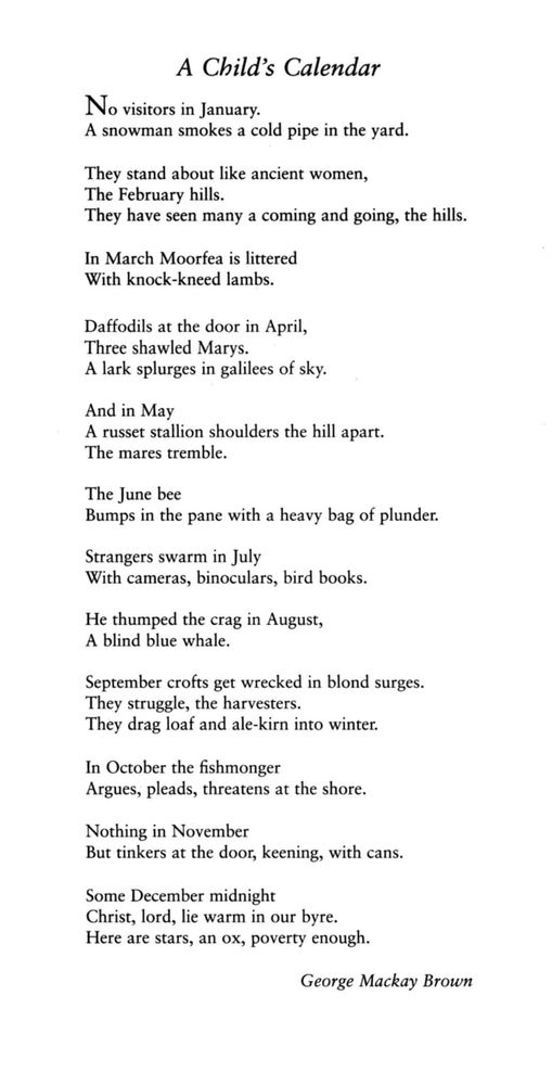 A Child's Calendar
George Mackay Brown

No visitors in January.
A snowman smokes a cold pipe in the yard.

They stand about like ancient women,
The February hills.
They have seen many a coming and going, the hills.

In March Moorfea is littered
With knock-kneed lambs.

Daffodils at the door in April,
Three shawled Marys.
A lark splurges in galilees of sky.

And in May
A russet stallion shoulders the hill apart.
The mares tremble.

The June bee
Bumps in the pane with a heavy bag of plunder.

Strangers swarm in July
With cameras, binoculars, bird books.

He thumped the crag in August,
A blind blue whale.

September crofts get wrecked in blond surges.
They struggle, the harvesters.
They drag loaf and ale-kirn into winter.

In October the fishmonger
Argues, pleads, threatens at the shore.

Nothing in November
But tinkers at the door, keening, with cans.

Some December midnight
Christ, lord, lie warm in our byre.
Here are stars, an ox, poverty enough. 