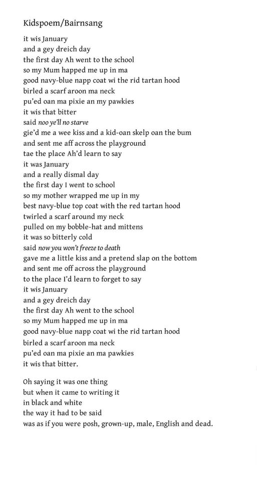 Kidspoem/Bairnsang
Liz Lochhead

it wis January
and a gey dreich day
the first day Ah went to the school
so my Mum happed me up in ma
good navy-blue napp coat wi the rid tartan hood
birled a scarf aroon ma neck
pu’ed oan ma pixie an my pawkies
it wis that bitter
said noo ye’ll no starve
gie’d me a wee kiss and a kid-oan skelp oan the bum
and sent me aff across the playground
tae the place Ah’d learn to say
it was January
and a really dismal day
the first day I went to school
so my mother wrapped me up in my
best navy-blue top coat with the red tartan hood
twirled a scarf around my neck
pulled on my bobble-hat and mittens
it was so bitterly cold
said now you won’t freeze to death
gave me a little kiss and a pretend slap on the bottom
and sent me off across the playground
to the place I’d learn to forget to say
it wis January
and a gey dreich day
the first day Ah went to the school
so my Mum happed me up in ma
good navy-blue napp coat wi the rid tartan hood
birled a scarf aroon ma neck
pu’ed oan ma pixie an ma pawkies
it wis that bitter.

Oh saying it was one thing
but when it came to writing it
in black and white
the way it had to be said
was as if you were posh, grown-up, male, English and dead.