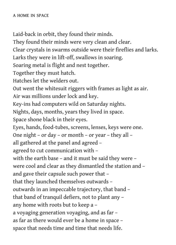 A Home in Space
Edwin Morgan

Laid-back in orbit, they found their minds.
They found their minds were very clean and clear.
Clear crystals in swarms outside were their fireflies and larks.
Larks they were in lift-off, swallows in soaring.
Soaring metal is flight and nest together.
Together they must hatch.
Hatches let the welders out.
Out went the whitesuit riggers with frames as light as air.
Air was millions under lock and key.
Key-ins had computers wild on Saturday nights.
Nights, days, months, years they lived in space.
Space shone black in their eyes.
Eyes, hands, food-tubes, screens, lenses, keys were one.
One night – or day – or month – or year – they all –
all gathered at the panel and agreed –
agreed to cut communication with –
with the earth base – and it must be said they were –
were cool and clear as they dismantled the station and –
and gave their capsule such power that –
that they launched themselves outwards –
outwards in an impeccable trajectory, that band –
that band of tranquil defiers, not to plant any –
any home with roots but to keep a –
a voyaging generation voyaging, and as far –
as far as there would ever be a home in space –
space that needs time and time that needs life.