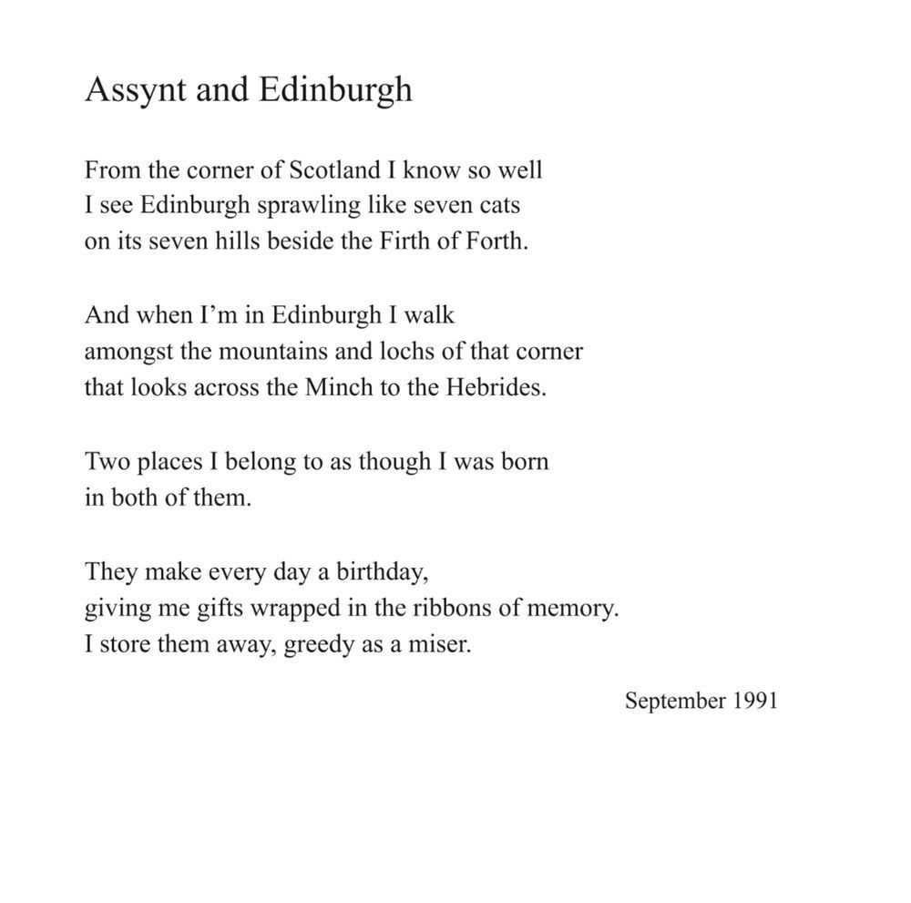 Assynt and Edinburgh
by Norman MacCaig

From the corner of Scotland I know so well
I see Edinburgh sprawling like seven cats
on its seven hills beside the Firth of Forth.

And when I’m in Edinburgh I walk
amongst the mountains and lochs of that corner
that looks across the Minch to the Hebrides.

Two places I belong to as though I was born
in both of them.

They make every day a birthday,
giving me gifts wrapped in the ribbons of memory.
I store them away, greedy as a miser.