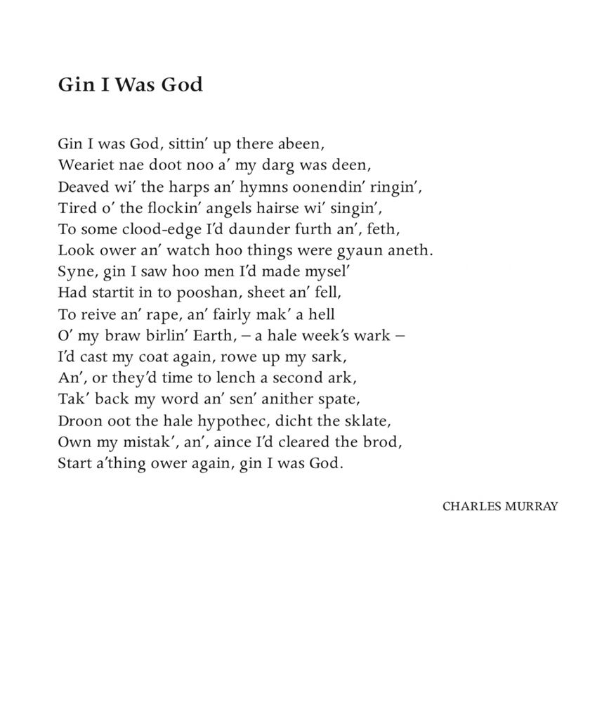 Gin I Was God
Charles Murray

Gin I was God, sittin’ up there abeen,
Weariet nae doot noo a’ my darg was deen,
Deaved wi’ the harps an’ hymns oonendin’ ringin’,
Tired o’ the flockin’ angels hairse wi’ singin’,
To some clood-edge I’d daunder furth an’, feth, 
Look ower an’ watch hoo things were gyaun aneth.
Syne, gin I saw hoo men I’d made mysel’
Had startit in to pooshan, sheet an’ fell,
To reive an’ rape, an’ fairly mak’ a hell
O’ my braw birlin’ Earth,  – a hale week’s wark –
I’d cast my coat again, rowe up my sark,
An’, or they’d time to lench a second ark,
Tak’ bak my word an’ sen’ anither spate,
Droon oot the hale hypothec, dicht the sklate,
Own my mistak’, an’, aince I’d cleared the brod, 
Start a’thing ower again, gin I was God.