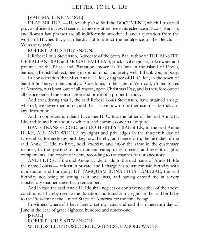 LETTER: TO H. C. IDE
[VAILIMA, JUNE 19, 1891]
DEAR MR. IDE, — Herewith please find the DOCUMENT, which I trust will prove sufficient in law. It seems to me very attractive in its eclecticism; Scots, English, and Roman law phrases are all indifferently introduced, and a quotation from the works of Haynes Bayly can hardly fail to attract the indulgence of the Bench. —
Yours very truly,
ROBERT LOUIS STEVENSON.
I, Robert Louis Stevenson, Advocate of the Scots Bar, author of THE MASTER OF BALLANTRAE and MORAL EMBLEMS, stuck civil engineer, sole owner and patentee of the Palace and Plantation known as Vailima in the island of Upolu, Samoa, a British Subject, being in sound mind, and pretty well, I thank you, in body:
In consideration that Miss Annie H. Ide, daughter of H. C. Ide, in the town of Saint Johnsbury, in the county of Caledonia, in the state of Vermont, United States of America, was born, out of all reason, upon Christmas Day, and is therefore out of all justice denied the consolation and profit of a proper birthday;
And considering that I, the said Robert Louis Stevenson, have attained an age when O, we never mention it, and that I have now no further use for a birthday of any description;
And in consideration that I have met H. C. Ide, the father of the said Annie H.
Ide, and found him about as white a land commissioner as I require:
HAVE TRANSFERRED, and DO HEREBY TRANSFER, to the said Annie
H. Ide, ALL AND WHOLE my rights and priviledges in the thirteenth day of November, formerly my birthday, now, hereby, and henceforth, the birthday of the said Annie H. Ide, to have, hold, exercise, and enjoy the same in the customary manner, by the sporting of fine raiment, eating of rich meats, and receipt of gifts, compliments, and copies of verse, according to the manner of our ancestors;
AND I DIRECT the said Annie H. Ide to add to the said name of Annie H. Ide the name Louisa—at least in private; and I charge her to use my said birthday with moderation and humanity…