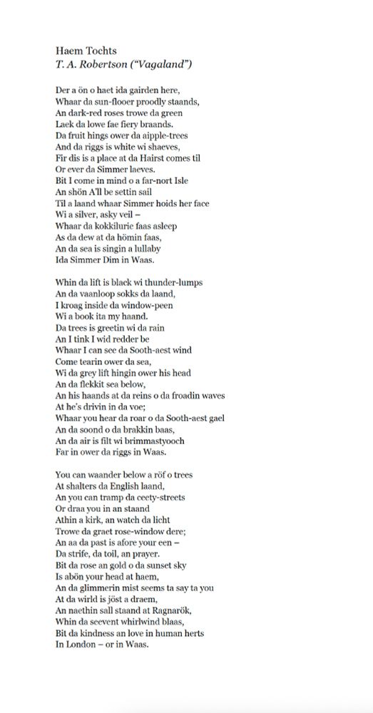 Haem Tochts
T. A. Robertson (“Vagaland”)

Der a ön o haet ida gairden here,
Whaar da sun-flooer proodly staands,
An dark-red roses trowe da green
Laek da lowe fae fiery braands.
Da fruit hings ower da aipple-trees
And da riggs is white wi shaeves,
Fir dis is a place at da Hairst comes til
Or ever da Simmer laeves.
Bit I come in mind o a far-nort Isle
An shön A’ll be settin sail
Til a laand whaar Simmer hoids her face
Wi a silver, asky veil –
Whaar da kokkilurie faas asleep
As da dew at da hömin faas,
An da sea is singin a lullaby
Ida Simmer Dim in Waas.

Whin da lift is black wi thunder-lumps
An da vaanloop sokks da laand,
I kroag inside da window-peen
Wi a book ita my haand.
Da trees is greetin wi da rain
An I tink I wid redder be
Whaar I can see da Sooth-aest wind
Come tearin ower da sea,
Wi da grey lift hingin ower his head
An da flekkit sea below,
An his haands at da reins o da froadin waves
At he’s drivin in da voe;
Whaar you hear da roar o da Sooth-aest gael
An da soond o da brakkin baas,
An da air is filt wi brimmastyooch
Far in ower da riggs in Waas.

You can waander below a röf o trees
At shalters da English laand,
An you can tramp da ceety-streets
Or draa you in an staand
Athin a kirk, an watch da licht
Trowe da graet rose-window dere;
An aa da past is afore your een –
Da strife, da toil, an prayer.
Bit da rose an gold o da sunset sky
Is abön your head at haem,
An da glimmerin mist seems ta say ta you
At da wirld is jöst a draem,
An naethin sall staand at Ragnarök,
Whin da seevent whirlwind blaas,
Bit da kindness an love in human herts
In London – or in Waas.
