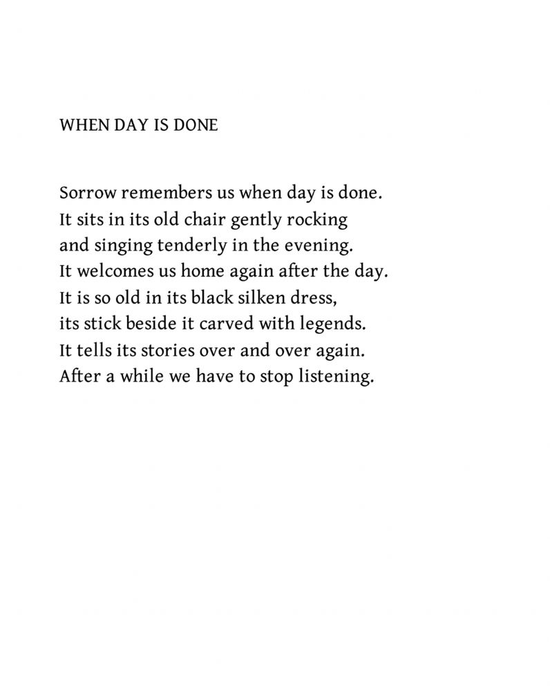 When Day is Done
by iain Crichton Smith

Sorrow remembers us when day is done.
It sits in its old chair gently rocking
and singing tenderly in the evening.
It welcomes us home again after the day.
It is so old in its black silken dress,
its stick beside it carved with legends.
It tells its stories over and over again.
After a while we have to stop listening.