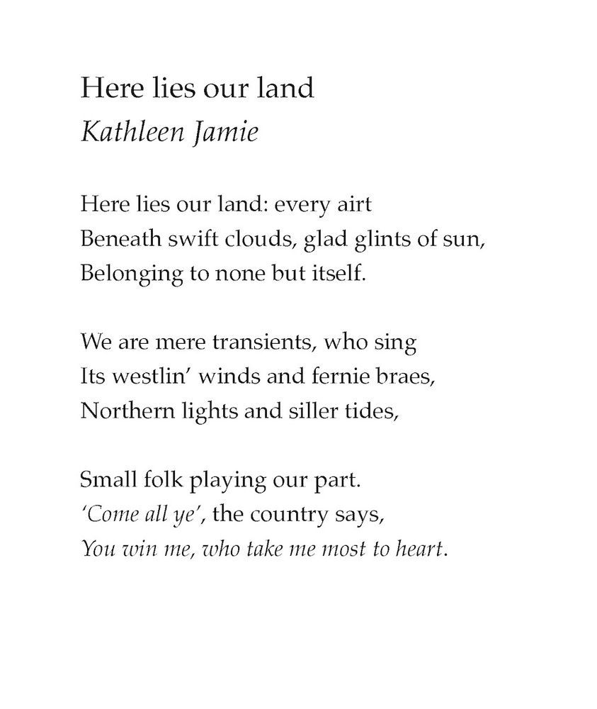 Here lies our land
Kathleen Jamie

Here lies our land: every airt
Beneath swift clouds, glad glints of sun,
Belonging to none but itself.

We are mere transients, who sing
Its westlin’ winds and fernie braes,
Northern lights and siller tides,

Small folk playing our part.
‘Come all ye’, the country says,
You win me, who take me most to heart.