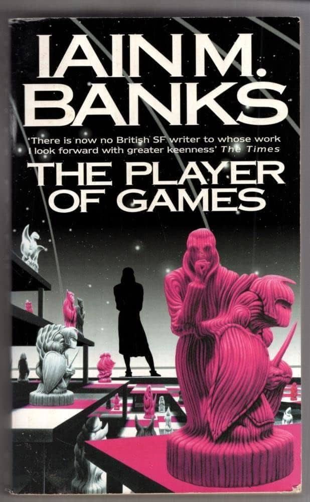 Book cover

IAIN M. BANKS
THE PLAYER OF GAMES

Cover quote: "There is now no other British SF writer to whose work I look forward to qith greater keenness: – The Times

The cover image is in greys, blacks, and magenta. Under a dome, beyond which is a black sky with a few white stars, a giant, multi-level game board depicts a variety of strange game-pieces. A human figure is silhouetted in the background, weight on one leg, left arm supporting the right elbow, the right hand raised to the chin in contemplation. In the foreground, one of the pieces – a hunched warrior with a short sword and a leaf-shaped shield – is morphing into a human figure standing in the same pose as the silhouette. Or perhaps the human figure is morphing into the warrior-piece.
