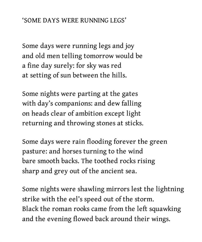 ‘Some days were running legs’
Iain Crichton Smith

Some days were running legs and joy
and old men telling tomorrow would be
a fine day surely: for sky was red
at setting of sun between the hills.

Some nights were parting at the gates
with day’s companions: and dew falling
on heads clear of ambition except light
returning and throwing stones at sticks.

Some days were rain flooding forever the green
pasture: and horses turning to the wind
bare smooth backs. The toothed rocks rising
sharp and grey out of the ancient sea.

Some nights were shawling mirrors lest the lightning
strike with the eel’s speed out of the storm.
Black the roman rooks came from the left squawking
and the evening flowed back around their wings.