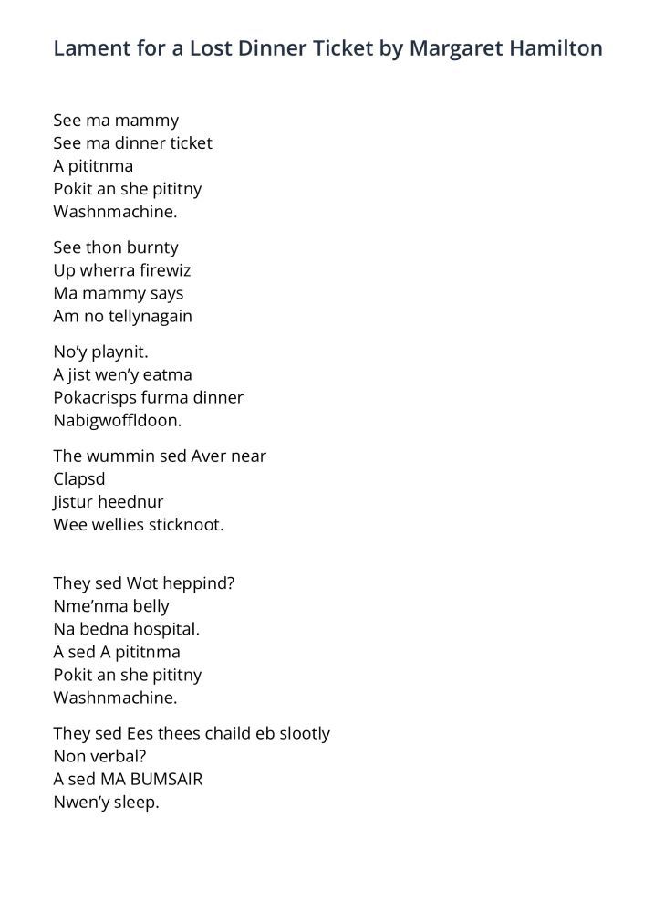Lament for a Lost Dinner Ticket
Margaret Hamilton

See ma mammy
See ma dinner ticket
A pititnma
Pokit an she pititny
Washnmachine.

See thon burnty
Up wherra firewiz
Ma mammy says Am no tellynagain
No’y playnit.
A jist wen’y eatma
Pokacrisps furma dinner
Nabigwoffldoon.

The wummin sed Aver near
Clapsd
Jistur heednur
Wee wellies sticknoot.

They sed Wot heppind?
Nme’nma belly
Na bedna hospital.
A sed A pititnma
Pokit an she pititny
Washnmachine.

They sed Ees thees chaild eb slootly
Non verbal?
A sed MA BUMSAIR
Nwen’y sleep.