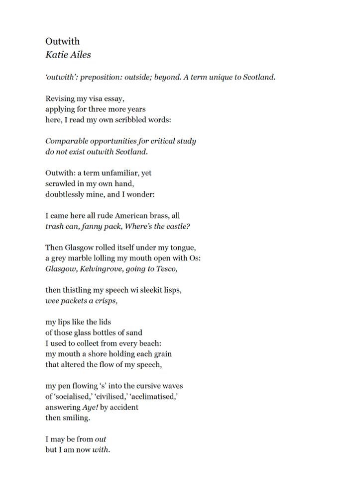 Outwith
Katie Ailes

‘outwith’: preposition: outside; beyond. A term unique to Scotland.

Revising my visa essay,
applying for three more years
here, I read my own scribbled words:

Comparable opportunities for critical study
do not exist outwith Scotland.

Outwith: a term unfamiliar, yet
scrawled in my own hand,
doubtlessly mine, and I wonder:

I came here all rude American brass, all
trash can, fanny pack, Where’s the castle?

Then Glasgow rolled itself under my tongue,
a grey marble lolling my mouth open with Os:
Glasgow, Kelvingrove, going to Tesco,

then thistling my speech wi sleekit lisps,
wee packets a crisps,

my lips like the lids
of those glass bottles of sand
I used to collect from every beach:
my mouth a shore holding each grain
that altered the flow of my speech,

my pen flowing ‘s’ into the cursive waves
of ‘socialised,’ ‘civilised,’ ‘acclimatised,’
answering Aye! by accident
then smiling.

I may be from out
but I am now with.