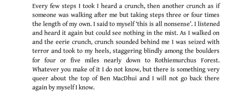 Every few steps I took I heard a crunch, then another crunch as if someone was walking after me but taking steps three or four times the length of my own. I said to myself 'this is all nonsense'. I listened and heard it again but could see nothing in the mist. As I walked on and the eerie crunch, crunch sounded behind me I was seized with terror and took to my heels, staggering blindly among the boulders for four or five miles nearly down to Rothiemurchus Forest. Whatever you make of it I do not know, but there is something very queer about the top of Ben MaDhui and I will not go back there again by myself I know.
