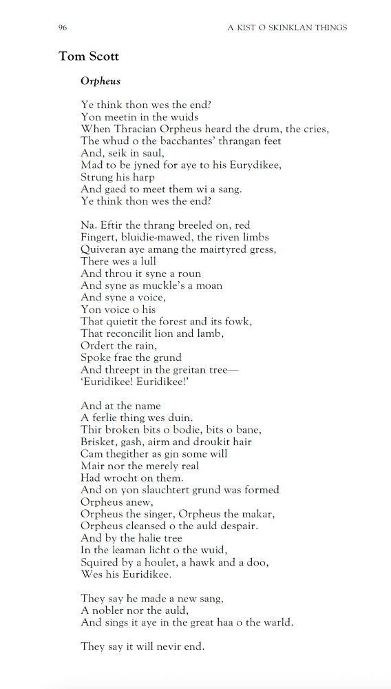 Tom Scott
Orpheus

Ye think thon wes the end?
Yon meetin in the wuids
When Thracian Orpheus heard the drum, the cries,
The whud o the bacchantes’ thrangan feet
And, seik in saul,
Mad to be jyned for aye to his Eurydikee,
Strung his harp
And gaed to meet them wi a sang.
Ye think thon wes the end?

Na. Eftir the thrang breeled on, red
Fingert, bluidie-mawed, the riven limbs
Quiveran aye amang the mairtyred gress,
There wes a lull
And throu it syne a roun
And syne as muckle’s a moan
And syne a voice,
Yon voice o his
That quietit the forest and its fowk,
That reconcilit lion and lamb,
Ordert the rain,
Spoke frae the grund
And threept in the greitan tree 
‘Euridikee! Euridikee!’

And at the name
A ferlie thing wes duin.
Thir broken bits o bodie, bits o bane,
Brisket, gash, airm and droukit hair
Cam thegither as gin some will
Mair nor the merely real
Had wrocht on them.
And on yon slauchtert grund was formed
Orpheus anew,
Orpheus the singer, Orpheus the makar,
Orpheus cleansed o the auld despair.
And by the halie tree
In the leaman licht o the wuid,
Squired by a houlet, a hawk and a doo,
Wes his Euridikee.

They say he made a new sang,
A nobler nor the auld,
And sings it aye in the great haa o the warld.

They say it will nevir end.