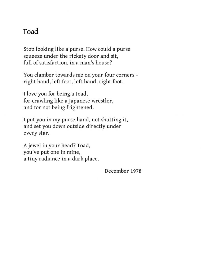 Toad
by Norman MacCaig

Stop looking like a purse. How could a purse
squeeze under the rickety door and sit,
full of satisfaction, in a man’s house?

You clamber towards me on your four corners –
right hand, left foot, left hand, right foot.

I love you for being a toad,
for crawling like a Japanese wrestler,
and for not being frightened.

I put you in my purse hand, not shutting it,
and set you down outside directly under
every star.

A jewel in your head? Toad,
you’ve put one in mine,
a tiny radiance in a dark place.