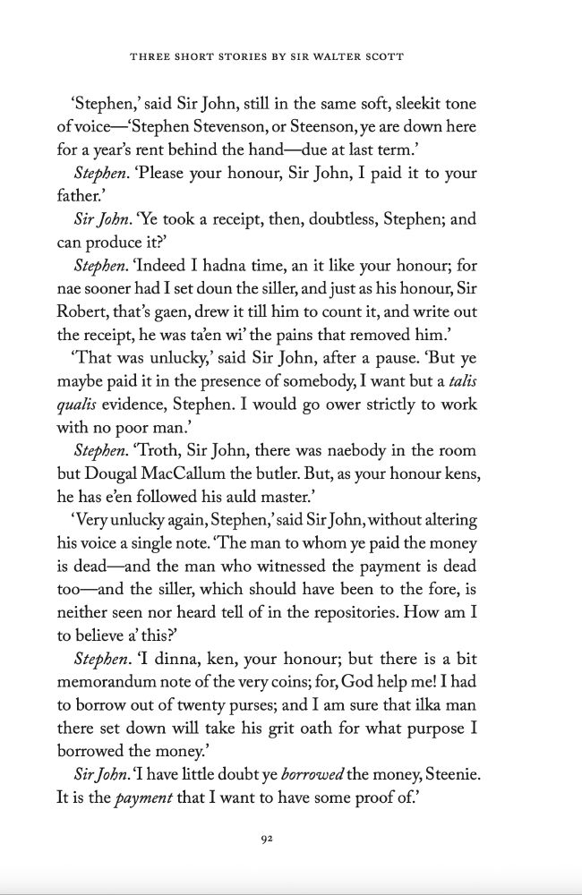 ‘Stephen,’ said Sir John, still in the same soft, sleekit tone of voice—‘Stephen Stevenson, or Steenson, ye are down here for a year’s rent behind the hand—due at last term.’

Stephen. ‘Please your honour, Sir John, I paid it to your father.’

Sir John. ‘Ye took a receipt, then, doubtless, Stephen; and can produce it?’

Stephen. ‘Indeed I hadna time, an it like your honour; for nae sooner had I set doun the siller, and just as his honour, Sir Robert, that’s gaen, drew it till him to count it, and write out the receipt, he was ta’en wi’ the pains that removed him.’

‘That was unlucky,’ said Sir John, after a pause. ‘But ye maybe paid it in the presence of somebody, I want but a talis qualis evidence, Stephen. I would go ower strictly to work with no poor man.’

Stephen. ‘Troth, Sir John, there was naebody in the room but Dougal MacCallum the butler. But, as your honour kens, he has e’en followed his auld master.’

‘Very unlucky again, Stephen,’ said Sir John, without altering his voice a single note. ‘The man to whom ye paid the money is dead—and the man who witnessed the payment is dead too—and the siller, which should have been to the fore, is neither seen nor heard tell of in the repositories. How am I to believe a’ this?’

Stephen. ‘I dinna, ken, your honour; but there is a bit memorandum note of the very coins; for, God help me! I had to borrow out of twenty purses; and I am sure that ilka man there set down will take his grit oath for what purpose I borrowed the money.’

Sir John. ‘I have little doubt ye borrowed the money, Steenie. It is the payment that I want to have some proof of.’