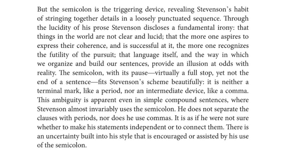 But the semicolon is the triggering device, revealing Stevenson's habit of stringing together details in a loosely punctuated sequence. Through the lucidity of his prose Stevenson discloses a fundamental irony: that things in the world are not clear and lucid; that the more one aspires to express their coherence, and is successful at it, the more one recognizes the futility of the pursuit; that language itself, and the way in which we organize and build our sentences, provide an illusion at odds with reality. The semicolon, with its pause-virtually a full stop, yet not the end of a sentence-fits Stevenson's scheme beautifully: it is neither a terminal mark, like a period, nor an intermediate device, like a comma. This ambiguity is apparent even in simple compound sentences, where Stevenson almost invariably uses the semicolon. He does not separate the clauses with periods, nor does he use commas. It is as if he were not sure whether to make his statements independent or to connect them. There is an uncertainty built into his style that is encouraged or assisted by his use of the semicolon.