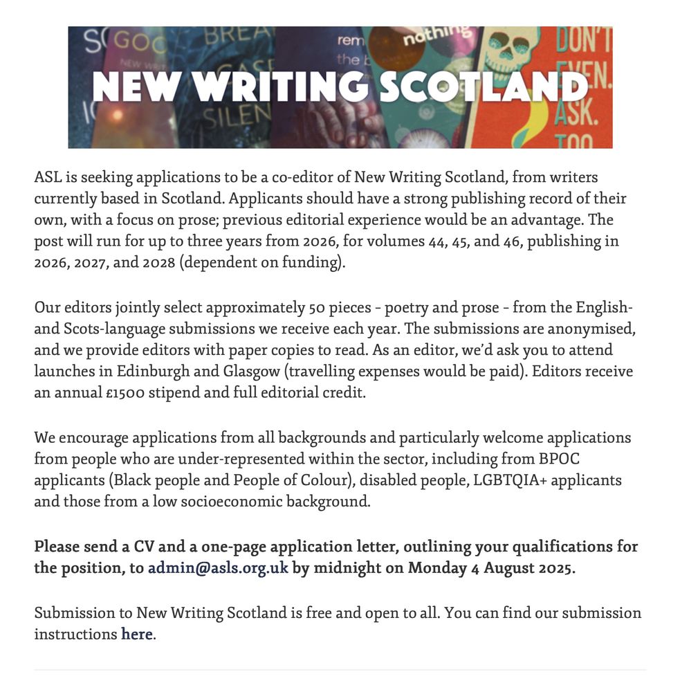 NEW WRITING SCOTLAND

ASL is seeking applications to be a co-editor of New Writing Scotland, from writers currently based in Scotland. Applicants should have a strong publishing record of their own, with a focus on prose; previous editorial experience would be an advantage. The post will run for up to three years from 2026, for volumes 44, 45, and 46, publishing in 2026, 2027, and 2028 (dependent on funding). 

Our editors jointly select approximately 50 pieces – poetry and prose – from the English- and Scots-language submissions we receive each year. The submissions are anonymised, and we provide editors with paper copies to read. As an editor, we’d ask you to attend launches in Edinburgh and Glasgow (travelling expenses would be paid). Editors receive an annual £1500 stipend and full editorial credit.

We encourage applications from all backgrounds and particularly welcome applications from people who are under-represented within the sector, including from BPOC applicants (Black people and People of Colour), disabled people, LGBTQIA+ applicants and those from a low socioeconomic background. 

Please send a CV and a one-page application letter, outlining your qualifications for the position, to admin@asls.org.uk by midnight on Monday 4 August 2025.

Submission to New Writing Scotland is free and open to all. You can find our submission instructions here.