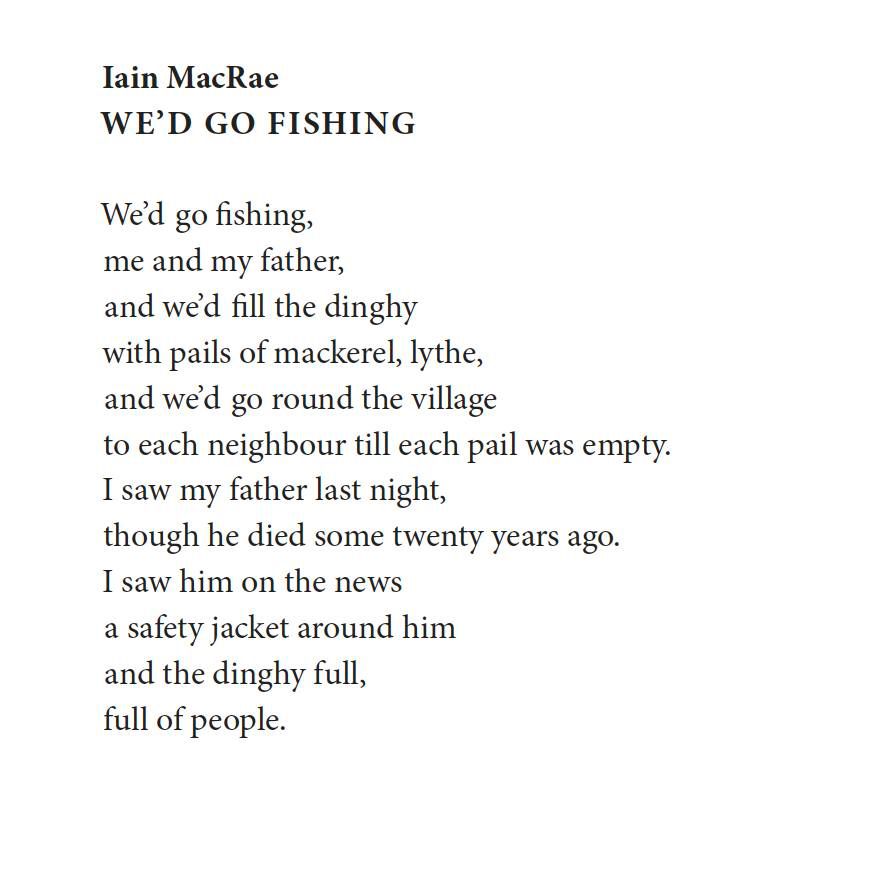 Iain MacRae
We’d go fishing

We’d go fishing,
me and my father,
and we’d fill the dinghy
with pails of mackerel, lythe,
and we’d go round the village
to each neighbour till each pail was empty.
I saw my father last night,
though he died some twenty years ago.
I saw him on the news
a safety jacket around him
and the dinghy full,
full of people.