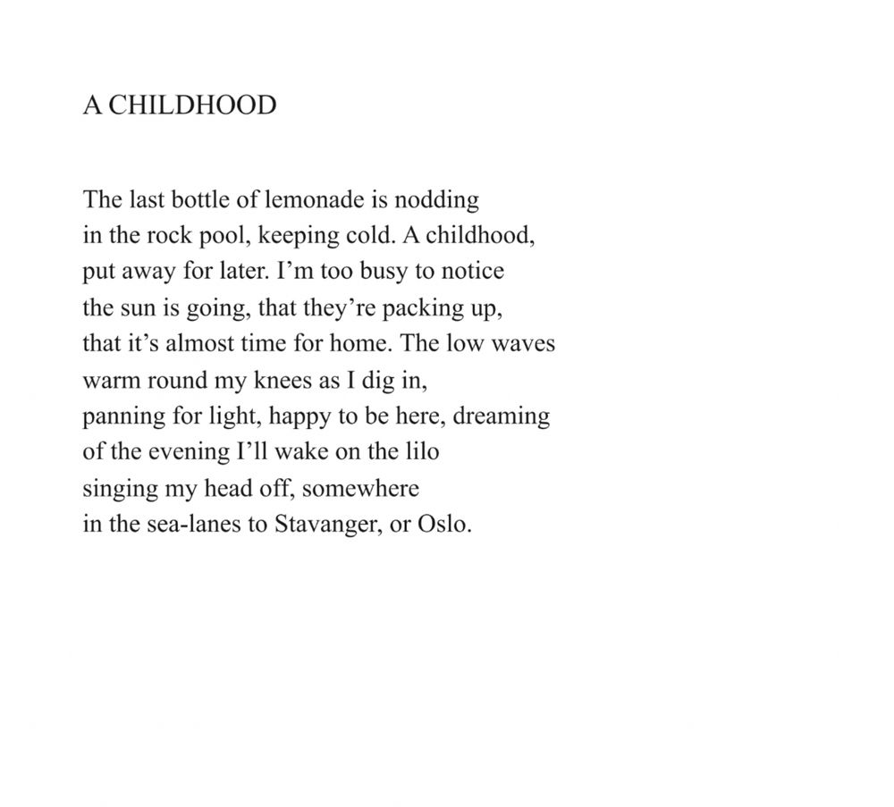 A Childhood
Robin Robertson

The last bottle of lemonade is nodding
in the rock pool, keeping cold. A childhood,
put away for later. I’m too busy to notice
the sun is going, that they’re packing up,
that it’s almost time for home. The low waves
warm round my knees as I dig in,
panning for light, happy to be here, dreaming
of the evening I’ll wake on the lilo
singing my head off, somewhere
in the sea-lanes to Stavanger, or Oslo.