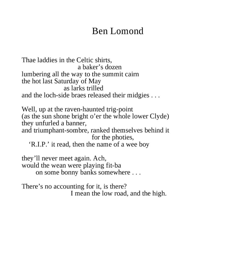 Ben Lomond
Kathleen Jamie

Thae laddies in the Celtic shirts,
a baker’s dozen
lumbering all the way to the summit cairn
the hot last Saturday of May
as larks trilled
and the loch-side braes released their midgies …

Well, up at the raven-haunted trig-point
(as the sun shone bright o’er the whole lower Clyde)
they unfurled a banner,
and triumphant-sombre, ranked themselves behind it
for the photies,
‘R.I.P.’ it read, then the name of a wee boy

they’ll never meet again. Ach,
would the wean were playing fit-ba
on some bonny banks somewhere …

There’s no accounting for it, is there?
I mean the low road, and the high. 