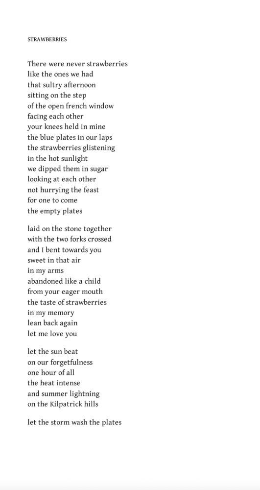 Strawberries
Edwin Morgan

There were never strawberries
like the ones we had
that sultry afternoon
sitting on the step
of the open french window
facing each other
your knees held in mine
the blue plates in our laps
the strawberries glistening
in the hot sunlight
we dipped them in sugar
looking at each other
not hurrying the feast
for one to come
the empty plates

laid on the stone together
with the two forks crossed
and I bent towards you
sweet in that air
in my arms
abandoned like a child
from your eager mouth
the taste of strawberries
in my memory
lean back again
let me love you

let the sun beat
on our forgetfulness
one hour of all
the heat intense
and summer lightning
on the Kilpatrick hills

let the storm wash the plates