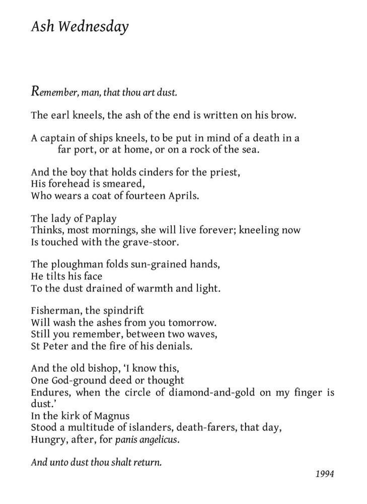Ash Wednesday
George Mackay Brown

Remember, man, that thou art dust.

The earl kneels, the ash of the end is written on his brow.

A captain of ships kneels, to be put in mind of a death in a far port, or at home, or on a rock of the sea.

And the boy that holds cinders for the priest,
His forehead is smeared,
Who wears a coat of fourteen Aprils.

The lady of Paplay
Thinks, most mornings, she will live forever; kneeling now
Is touched with the grave-stoor.

The ploughman folds sun-grained hands,
He tilts his face
To the dust drained of warmth and light.

Fisherman, the spindrift
Will wash the ashes from you tomorrow.
Still you remember, between two waves,
St Peter and the fire of his denials.

And the old bishop, ‘I know this,
One God-ground deed or thought
Endures, when the circle of diamond-and-gold on my finger is dust.’
In the kirk of Magnus
Stood a multitude of islanders, death-farers, that day,
Hungry, after, for panis angelicus.

And unto dust thou shalt return.