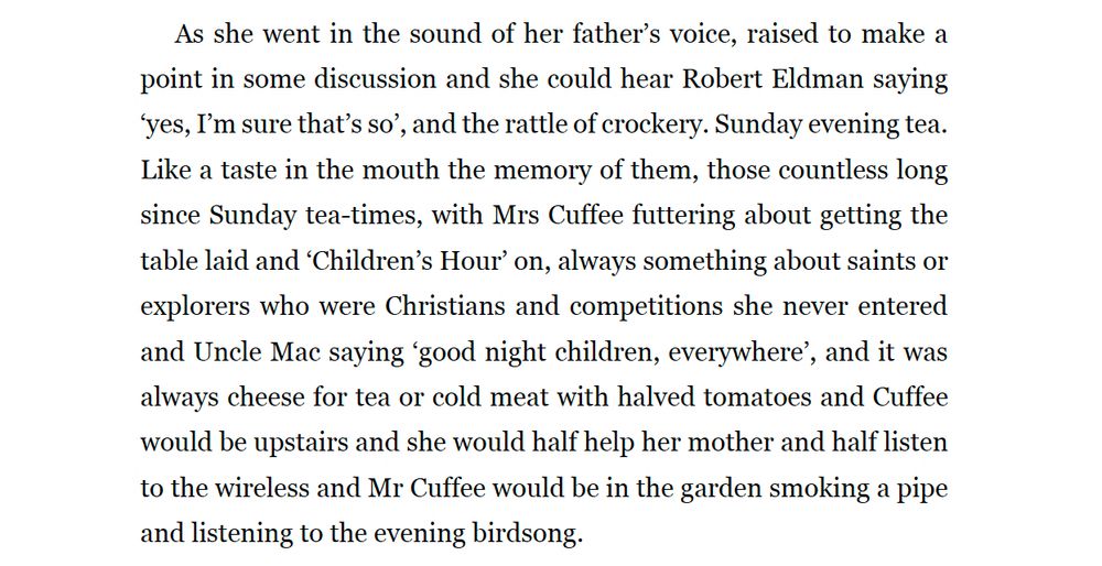 As she went in the sound of her father’s voice, raised to make a point in some discussion and she could hear Robert Eldman saying ‘yes, I’m sure that’s so’, and the rattle of crockery. Sunday evening tea. Like a taste in the mouth the memory of them, those countless long since Sunday tea-times, with Mrs Cuffee futtering about getting the table laid and ‘Children’s Hour’ on, always something about saints or explorers who were Christians and competitions she never entered and Uncle Mac saying ‘good night children, everywhere’, and it was always cheese for tea or cold meat with halved tomatoes and Cuffee would be upstairs and she would half help her mother and half listen to the wireless and Mr Cuffee would be in the garden smoking a pipe and listening to the evening birdsong.