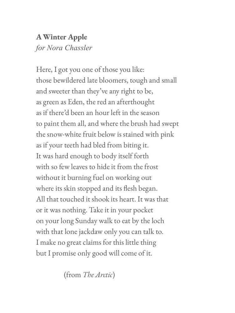 A Winter Apple 
by Don Paterson

for Nora Chassler
​
Here, I got you one of those you like:
those bewildered late bloomers, tough and small 
and sweeter than they’ve any right to be,
as green as Eden, the red an afterthought
as if there’d been an hour left in the season
to paint them all, and where the brush had swept 
the snow-white fruit below is stained with pink 
as if your teeth had bled from biting it.
It was hard enough to body itself forth
with so few leaves to hide it from the frost 
without it burning fuel on working out
where its skin stopped and its flesh began.
All that touched it shook its heart. It was that
or it was nothing. Take it in your pocket
on your long Sunday walk to eat by the loch 
with that lone jackdaw only you can talk to.
I make no great claims for this little thing
but I promise only good will come of it. 