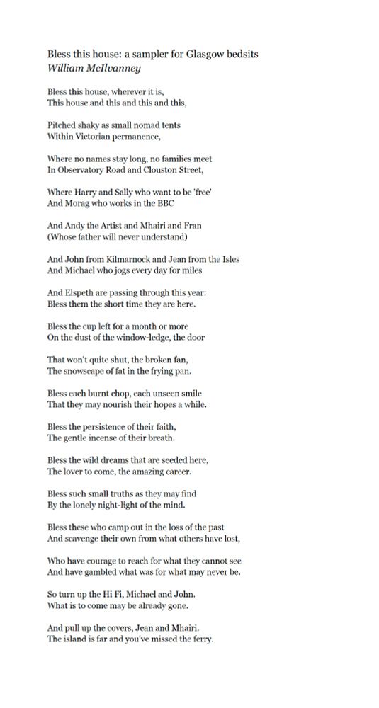 Bless this house: a sampler for Glasgow bedsits
William McIlvanney

Bless this house, wherever it is,
This house and this and this and this,

Pitched shaky as small nomad tents
Within Victorian permanence,

Where no names stay long, no families meet
In Observatory Road and Clouston Street,

Where Harry and Sally who want to be 'free'
And Morag who works in the BBC

And Andy the Artist and Mhairi and Fran
(Whose father will never understand)

And John from Kilmarnock and Jean from the Isles
And Michael who jogs every day for miles

And Elspeth are passing through this year:
Bless them the short time they are here.

Bless the cup left for a month or more
On the dust of the window-ledge, the door

That won't quite shut, the broken fan,
The snowscape of fat in the frying pan.

Bless each burnt chop, each unseen smile
That they may nourish their hopes a while.

Bless the persistence of their faith,
The gentle incense of their breath.

Bless the wild dreams that are seeded here,
The lover to come, the amazing career.

Bless such small truths as they may find
By the lonely night-light of the mind.

Bless these who camp out in the loss of the past
And scavenge their own from what others have lost,

Who have courage to reach for what they cannot see
And have gambled what was for what may never be.

So turn up the Hi Fi, Michael and John.
What is to come may be already gone.

And pull up the covers, Jean and Mhairi.
The island is far and you've missed the ferry.