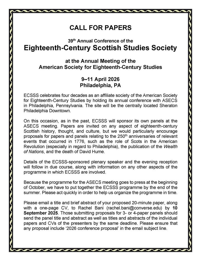 CALL FOR PAPERS

39th Annual Conference of the
Eighteenth-Century Scottish Studies Society
at the Annual Meeting of the American Society for Eighteenth-Century Studies, 9–11 April 2026, Philadelphia, PA, USA

ECSSS celebrates four decades as an affiliate society of the American Society for Eighteenth-Century Studies by holding its annual conference with ASECS in Philadelphia, Pennsylvania. The site will be the centrally located Sheraton Philadelphia Downtown.

On this occasion, as in the past, ECSSS will sponsor its own panels at the ASECS meeting. Papers are invited on any aspect of eighteenth-century Scottish history, thought, and culture, but we would particularly encourage proposals for papers and panels relating to the 250th anniversaries of relevant events that occurred in 1776, such as the role of Scots in the American Revolution (especially in regard to Philadelphia), the publication of the Wealth of Nations, and the death of David Hume.

Details of the ECSSS-sponsored plenary speaker and the evening reception will follow in due course, along with information on any other aspects of the programme in which ECSSS are involved.
Because the programme for the ASECS meeting goes to press at the beginning of October, we have to put together the ECSSS programme by the end of the summer. Please act quickly in order to help us organize the programme in time.

Please email a title and brief abstract of your proposed 20-minute paper, along with a one-page CV, to Rachel Bani (rachel.bani@converse.edu) by 10 September 2025. Those submitting proposals for 3- or 4-paper panels should send the panel title and abstract as well as titles and abstracts of the individual papers and CVs of the presenters by the same deadline. Please ensure that any proposal include ‘2026 conference proposal’ in the email subject line.