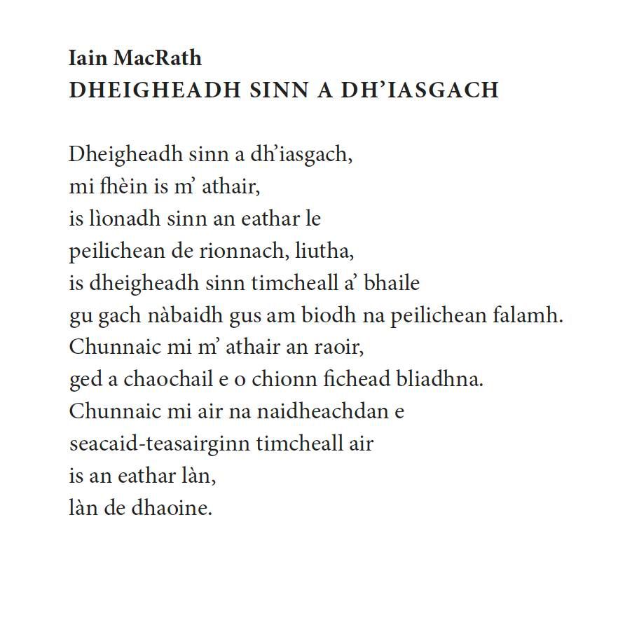 Iain MacRath
Dheigheadh sinn a dh’iasgach

Dheigheadh sinn a dh’iasgach,
mi fhèin is m’ athair,
is lìonadh sinn an eathar le
peilichean de rionnach, liutha,
is dheigheadh sinn timcheall a’ bhaile
gu gach nàbaidh gus am biodh na peilichean falamh.
Chunnaic mi m’ athair an raoir,
ged a chaochail e o chionn fichead bliadhna.
Chunnaic mi air na naidheachdan e
seacaid-teasairginn timcheall air
is an eathar làn,
làn de dhaoine.