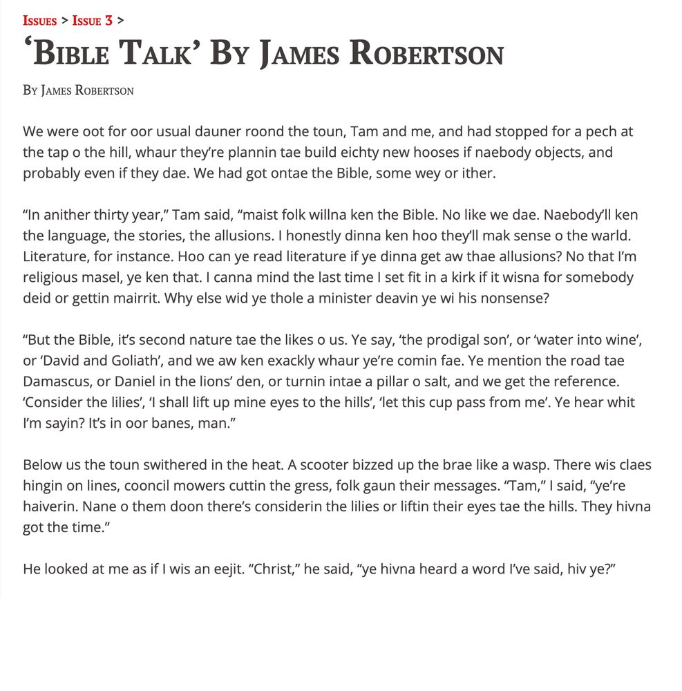 ‘Bible Talk’
By James Robertson

We were oot for oor usual dauner roond the toun, Tam and me, and had stopped for a pech at the tap o the hill, whaur they’re plannin tae build eichty new hooses if naebody objects, and probably even if they dae. We had got ontae the Bible, some wey or ither.

“In anither thirty year,” Tam said, “maist folk willna ken the Bible. No like we dae. Naebody’ll ken the language, the stories, the allusions. I honestly dinna ken hoo they’ll mak sense o the warld. Literature, for instance. Hoo can ye read literature if ye dinna get aw thae allusions? No that I’m religious masel, ye ken that. I canna mind the last time I set fit in a kirk if it wisna for somebody deid or gettin mairrit. Why else wid ye thole a minister deavin ye wi his nonsense?

“But the Bible, it’s second nature tae the likes o us. Ye say, ‘the prodigal son’, or ‘water into wine’, or ‘David and Goliath’, and we aw ken exackly whaur ye’re comin fae. Ye mention the road tae Damascus, or Daniel in the lions’ den, or turnin intae a pillar o salt, and we get the reference. ‘Consider the lilies’, ‘I shall lift up mine eyes to the hills’, ‘let this cup pass from me’. Ye hear whit I’m sayin? It’s in oor banes, man.”

Below us the toun swithered in the heat. A scooter bizzed up the brae like a wasp. There wis claes hingin on lines, cooncil mowers cuttin the gress, folk gaun their messages. “Tam,” I said, “ye’re haiverin. Nane o them doon there’s considerin the lilies or liftin their eyes tae the hills. They hivna got the time.”

He looked at me as if I wis an eejit. “Christ,” he said, “ye hivna heard a word I’ve said, hiv ye?”