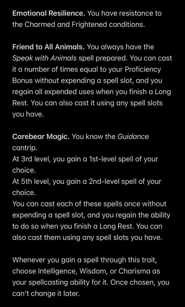 Emotional Resilience. You have resistance to the Charmed and Frightened conditions.

Friend to All Animals. You always have the Speak with Animals spell prepared. You can cast it a number of times equal to your Proficiency Bonus without expending a spell slot, and you regain all expended uses when you finish a Long Rest. You can also cast it using any spell slots you have.

Carebear Magic. You know the Guidance cantrip.
At 3rd level, you gain a 1st-level spell of your choice.
At 5th level, you gain a 2nd-level spell of your choice.
You can cast each of these spells once without expending a spell slot, and you regain the ability to do so when you finish a Long Rest. You can also cast them using any spell slots you have.

Whenever you gain a spell through this trait, choose Intelligence, Wisdom, or Charisma as your spellcasting ability for it. Once chosen, you can’t change it later.