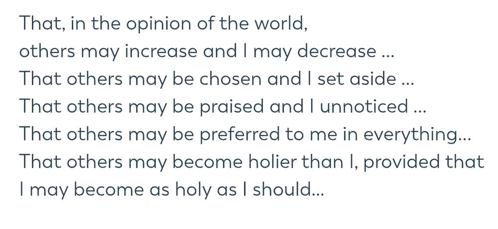 That, in the opinion of the world,
others may increase and I may decrease ...
That others may be chosen and I set aside ...
That others may be praised and I unnoticed ...
That others may be preferred to me in everything...
That others may become holier than I, provided that I may become as holy as I should…