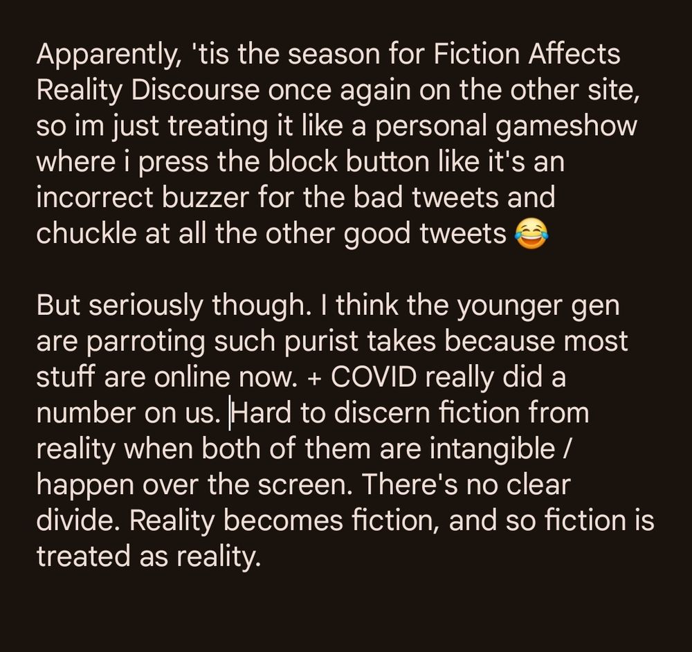 Apparently, 'tis the season for Fiction Affects Reality Discourse once again on the other site, so im just treating it like a personal gameshow where i press the block button like it's an incorrect buzzer for the bad tweets and chuckle at all the other good tweets 😂

But seriously though. I think the younger gen are parroting such purist takes because most stuff are online now. + COVID really did a number on us. Hard to discern fiction from reality when both of them are intangible / happen over the screen. There's no clear divide. Reality becomes fiction, and so fiction is treated as reality.