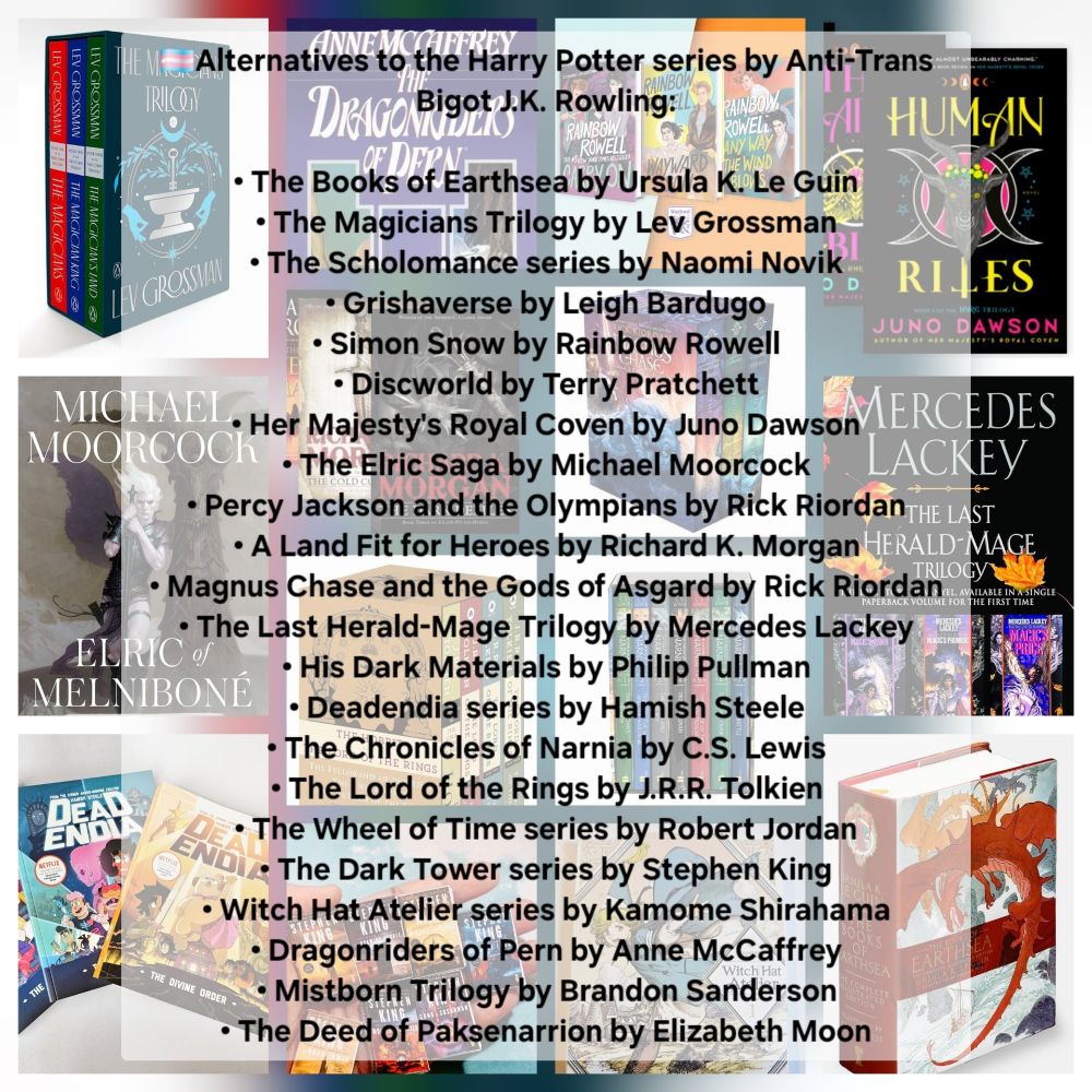 🏳️‍⚧️Alternatives to the Harry Potter series by Anti-Trans Bigot J.K. Rowling:

• The Books of Earthsea by Ursula K. Le Guin
• The Magicians Trilogy by Lev Grossman
• The Scholomance series by Naomi Novik
• Grishaverse by Leigh Bardugo
• Simon Snow by Rainbow Rowell
• Discworld by Terry Pratchett
• Her Majesty's Royal Coven by Juno Dawson
• The Elric Saga by Michael Moorcock
• Percy Jackson and the Olympians by Rick Riordan
• A Land Fit for Heroes by Richard K. Morgan
• Magnus Chase and the Gods of Asgard by Rick Riordan
• The Last Herald-Mage Trilogy by Mercedes Lackey
• His Dark Materials by Philip Pullman
• Deadendia series by Hamish Steele
• The Chronicles of Narnia by C.S. Lewis
• The Lord of the Rings by J.R.R. Tolkien
• The Wheel of Time series by Robert Jordan
• The Dark Tower series by Stephen King
• Witch Hat Atelier series by Kamome Shirahama
• Dragonriders of Pern by Anne McCaffrey
• Mistborn Trilogy by Brandon Sanderson
• The Deed of Paksenarrion by Elizabeth Moon