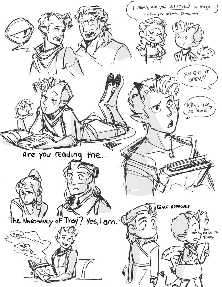 sketch page of a tiefling character, with short cropped curly hair and short horns, shown argueing and looking grumpy at gale, a man with a wizardly updo. "I mean, are you STUDIED in magic, which ,you arent...thame..that" . The vibes are of two magic users both smug about their methods. 

One of the sketches shows the tiefling laying on his stomach, reading the book and eating an apple. 

under it , shadow heart and gale look on incredulously. " Are you reading the.."

" the necromancy of thay? yes. I am" The tiefling replies, a skin-bound book open infront of him, spewing spooky smoke. This is a ref to the movie the devil wears prada

another sketch references legally blonde.  "You got the book open?" with the tiefling replying . " What, like its hard?" His head cocked to the side with a look of innocence. 

At the bottom , the tiefing walks off. his minion tucked in his overly large purse. "Too noisy to study.." He says, walking past gale who approves of all of these shenanagins. 